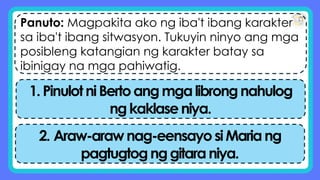 Panuto: Magpakita ako ng iba't ibang karakter
sa iba't ibang sitwasyon. Tukuyin ninyo ang mga
posibleng katangian ng karakter batay sa
ibinigay na mga pahiwatig.
1.PinulotniBertoangmgalibrongnahulog
ngkaklaseniya.
2. Araw-arawnag-eensayosiMariang
pagtugtognggitaraniya.
 