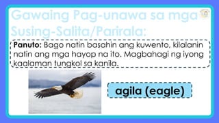 Gawaing Pag-unawa sa mga
Susing-Salita/Parirala:
Panuto: Bago natin basahin ang kuwento, kilalanin
natin ang mga hayop na ito. Magbahagi ng iyong
kaalaman tungkol sa kanila.
agila (eagle)
 