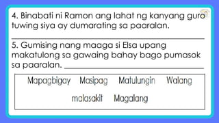 4. Binabati ni Ramon ang lahat ng kanyang guro
tuwing siya ay dumarating sa paaralan.
_______________________________________________
5. Gumising nang maaga si Elsa upang
makatulong sa gawaing bahay bago pumasok
sa paaralan. __________________________________
 