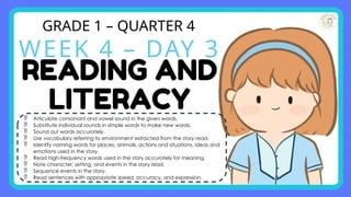 GRADE 1 – QUARTER 4
WEEK 4 – DAY 3
 Articulate consonant and vowel sound in the given words.
 Substitute individual sounds in simple words to make new words.
 Sound out words accurately.
 Use vocabulary referring to environment extracted from the story read.
 Identify naming words for places, animals, actions and situations, ideas and
emotions used in the story.
 Read high-frequency words used in the story accurately for meaning.
 Note character, setting, and events in the story read.
 Sequence events in the story.
 Read sentences with appropriate speed, accuracy, and expression.
 