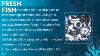 FRESH
FISH
1. Store on crushed ice. Use drip pans to
allow drainage of melted ice. Change ice
daily. Cover container or store in separate
box away from other foods. The whole fish
should be drawn because the entrails
deteriorate rapidly.
Cut fish should be wrapped or left in original
moisture-proof wrap.
2. In a refrigerated box at 30°to 34°F (-1°to
1°C.
 