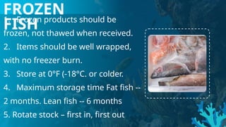 1. Frozen products should be
frozen, not thawed when received.
2. Items should be well wrapped,
with no freezer burn.
3. Store at 0°F (-18°C. or colder.
4. Maximum storage time Fat fish --
2 months. Lean fish -- 6 months
5. Rotate stock – first in, first out
FROZEN
FISH
 