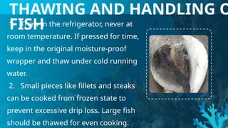1. Thaw in the refrigerator, never at
room temperature. If pressed for time,
keep in the original moisture-proof
wrapper and thaw under cold running
water.
2. Small pieces like fillets and steaks
can be cooked from frozen state to
prevent excessive drip loss. Large fish
should be thawed for even cooking.
THAWING AND HANDLING O
FISH
 