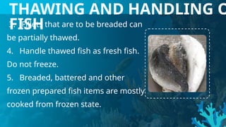 3. Fillets that are to be breaded can
be partially thawed.
4. Handle thawed fish as fresh fish.
Do not freeze.
5. Breaded, battered and other
frozen prepared fish items are mostly
cooked from frozen state.
THAWING AND HANDLING O
FISH
 