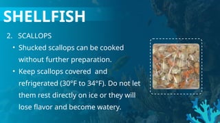 2. SCALLOPS
• Shucked scallops can be cooked
without further preparation.
• Keep scallops covered and
refrigerated (30°F to 34°F). Do not let
them rest directly on ice or they will
lose flavor and become watery.
SHELLFISH
 