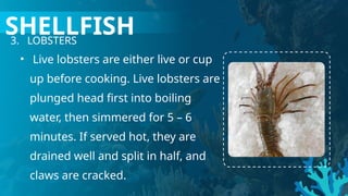 3. LOBSTERS
• Live lobsters are either live or cup
up before cooking. Live lobsters are
plunged head first into boiling
water, then simmered for 5 – 6
minutes. If served hot, they are
drained well and split in half, and
claws are cracked.
SHELLFISH
 
