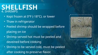 4. SHRIMPS
• Kept frozen at 0°F (-18°C). or lower
• Thaw in refrigerator
• Peeled shrimp should be wrapped before
placing on ice
• Shrimp served hot must be peeled and
deveined before cooking
• Shrimp to be served cold, must be peeled
after cooking to preserve flavor.
SHELLFISH
 