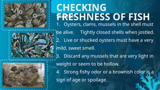 Shellfish
1. Oysters, clams, mussels in the shell must
be alive. Tightly closed shells when jostled.
2. Live or shucked oysters must have a very
mild, sweet smell.
3. Discard any mussels that are very light in
weight or seem to be hollow.
4. Strong fishy odor or a brownish color is a
sign of age or spoilage.
CHECKING
FRESHNESS OF FISH
 