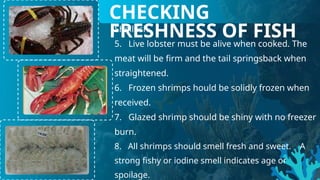 Shellfish
5. Live lobster must be alive when cooked. The
meat will be firm and the tail springsback when
straightened.
6. Frozen shrimps hould be solidly frozen when
received.
7. Glazed shrimp should be shiny with no freezer
burn.
8. All shrimps should smell fresh and sweet. A
strong fishy or iodine smell indicates age or
spoilage.
CHECKING
FRESHNESS OF FISH
 
