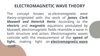The concept known as electromagnetic wave
theory originated with the work of James Clerk
Maxwell and Heinrich Hertz. According to the
electric and magnetic equations postulated by
Maxwell, electromagnetic fields resemble a wave in
both structure and action. Electromagnetic waves
coincide with the measurement of the speed of
light, making light an electromagnetic wave
itself.
ELECTROMAGNETIC WAVE THEORY
 