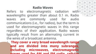 Radio Waves
Refers to electromagnetic radiation with
wavelengths greater than about 0.1 m. Radio
waves are commonly used for audio
communications (i.e., for radios), but the term is
used for electromagnetic waves in this range
regardless of their application. Radio waves
typically result from an alternating current in
the wires of a broadcast antenna.
1. They cover a very broad wavelength range
and are divided into many subranges,
including microwaves, electromagnetic
 