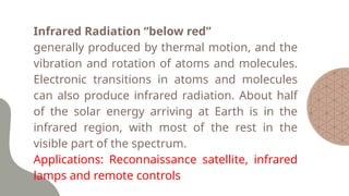 Infrared Radiation “below red”
generally produced by thermal motion, and the
vibration and rotation of atoms and molecules.
Electronic transitions in atoms and molecules
can also produce infrared radiation. About half
of the solar energy arriving at Earth is in the
infrared region, with most of the rest in the
visible part of the spectrum.
Applications: Reconnaissance satellite, infrared
lamps and remote controls
 