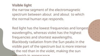 Visible light
the narrow segment of the electromagnetic
spectrum between about and about to which
the normal human eye responds.
Red light has the lowest frequencies and longest
wavelengths, whereas violet has the highest
frequencies and shortest wavelengths.
Blackbody radiation from the Sun peaks in the
visible part of the spectrum but is more intense
in the red than in the violet, making the sun
 