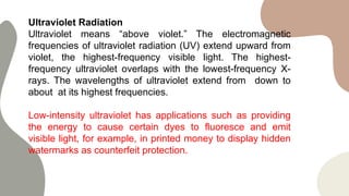 Ultraviolet Radiation
Ultraviolet means “above violet.” The electromagnetic
frequencies of ultraviolet radiation (UV) extend upward from
violet, the highest-frequency visible light. The highest-
frequency ultraviolet overlaps with the lowest-frequency X-
rays. The wavelengths of ultraviolet extend from down to
about at its highest frequencies.
Low-intensity ultraviolet has applications such as providing
the energy to cause certain dyes to fluoresce and emit
visible light, for example, in printed money to display hidden
watermarks as counterfeit protection.
 