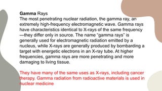 Gamma Rays
The most penetrating nuclear radiation, the gamma ray, an
extremely high-frequency electromagnetic wave. Gamma rays
have characteristics identical to X-rays of the same frequency
—they differ only in source. The name “gamma rays” is
generally used for electromagnetic radiation emitted by a
nucleus, while X-rays are generally produced by bombarding a
target with energetic electrons in an X-ray tube. At higher
frequencies, gamma rays are more penetrating and more
damaging to living tissue.
They have many of the same uses as X-rays, including cancer
therapy. Gamma radiation from radioactive materials is used in
nuclear medicine
 