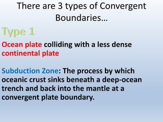 There are 3 types of Convergent
Boundaries…
Ocean plate colliding with a less dense
continental plate
Subduction Zone: The process by which
oceanic crust sinks beneath a deep-ocean
trench and back into the mantle at a
convergent plate boundary.
 