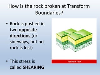 How is the rock broken at Transform
Boundaries?
• Rock is pushed in
two opposite
directions (or
sideways, but no
rock is lost)
• This stress is
called SHEARING
 