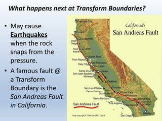 What happens next at Transform Boundaries?
• May cause
Earthquakes
when the rock
snaps from the
pressure.
• A famous fault @
a Transform
Boundary is the
San Andreas Fault
in California.
 