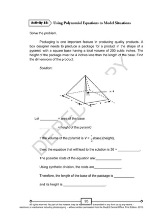 D
E
P
E
D
C
O
P
Y
95
Solve the problem.
Packaging is one important feature in producing quality products. A
box designer needs to produce a package for a product in the shape of a
pyramid with a square base having a total volume of 200 cubic inches. The
height of the package must be 4 inches less than the length of the base. Find
the dimensions of the product.
Solution:
Let __________= area of the base
__________= height of the pyramid
If the volume of the pyramid is V =
3
1
(base)(height),
then, the equation that will lead to the solution is 36 = ____________.
The possible roots of the equation are:______________.
Using synthetic division, the roots are_______________.
Therefore, the length of the base of the package is ___________
and its height is _______________________.
Activity 15:
All rights reserved. No part of this material may be reproduced or transmitted in any form or by any means -
electronic or mechanical including photocopying – without written permission from the DepEd Central Office. First Edition, 2015.
 