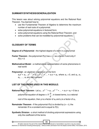 D
E
P
E
D
C
O
P
Y
96
SUMMARY/SYNTHESIS/GENERALIZATION
This lesson was about solving polynomial equations and the Rational Root
Theorem. You learned how to:
 use the Fundamental Theorem of Algebra to determine the maximum
number of real roots of a polynomial;
 solve polynomial equations in factored form;
 solve polynomial equations using the Rational Root Theorem; and
 solve problems that can be modelled by polynomial equations.
GLOSSARY OF TERMS
Degree of a Polynomial - the highest degree of a term in a polynomial
Factor Theorem - the polynomial P(x) has x – r as a factor if and only if
P(r) = 0
Mathematical Model - a mathematical representation of some phenomena in
real world
Polynomial - an algebraic expression of the form
anxn
+ an – 1xn – 1
+ an – 2xn – 2
+ … + a1x + a0, where an  0, and a0, a1,
a2, …, an are real numbers
LIST OF THEOREMS USED IN THIS MODULE:
Rational Root Theorem - Let an – 1xn – 1
+ an – 2xn – 2
+ … + a1x + a0 = 0 be a
polynomial equation of degree n. If
q
p
, in lowest terms, is a rational
root of the equation, then p is a factor of a0 and q is a factor of an.
Remainder Theorem - If the polynomial P(x) is divided by (x – r), the
remainder R is a constant and is equal to P(r).
Synthetic Division - a short method of dividing polynomial expressions using
only the coefficient of the terms
All rights reserved. No part of this material may be reproduced or transmitted in any form or by any means -
electronic or mechanical including photocopying – without written permission from the DepEd Central Office. First Edition, 2015.
 
