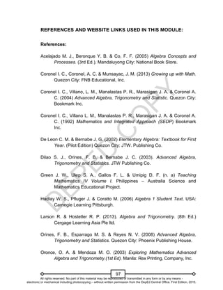 D
E
P
E
D
C
O
P
Y
97
REFERENCES AND WEBSITE LINKS USED IN THIS MODULE:
References:
Acelajado M. J., Beronque Y. B. & Co, F. F. (2005) Algebra Concepts and
Processes. (3rd Ed.). Mandaluyong City: National Book Store.
Coronel I. C., Coronel, A. C. & Munsayac, J. M. (2013) Growing up with Math.
Quezon City: FNB Educational, Inc.
Coronel I. C., Villano, L. M., Manalastas P. R., Marasigan J. A. & Coronel A.
C. (2004) Advanced Algebra, Trigonometry and Statistic. Quezon City:
Bookmark Inc.
Coronel I. C., Villano L. M., Manalastas P. R., Marasigan J. A. & Coronel A.
C. (1992) Mathematics and Integrated Approach (SEDP) Bookmark
Inc.
De Leon C. M. & Bernabe J. G. (2002) Elementary Algebra: Textbook for First
Year. (Pilot Edition) Quezon City: JTW. Publishing Co.
Dilao S. J., Orines, F. B. & Bernabe J. C. (2003). Advanced Algebra,
Trigonometry and Statistics. JTW Publishing Co.
Green J. W., Ulep S. A., Gallos F. L. & Umipig D. F. (n. a) Teaching
Mathematics IV Volume I. Philippines – Australia Science and
Mathematics Educational Project.
Hadlay W. S., Pfluger J. & Coratto M. (2006) Algebra 1 Student Text. USA:
Carnegie Learning Pittsburgh.
Larson R. & Hostetler R. P. (2013). Algebra and Trigonometry. (8th Ed.)
Cergage Learning Asia Ple ltd.
Orines, F. B., Esparrago M. S. & Reyes N. V. (2008) Advanced Algebra,
Trigonometry and Statistics. Quezon City: Phoenix Publishing House.
Oronce, O. A. & Mendoza M. O. (2003) Exploring Mathematics Advanced
Algebra and Trigonometry.(1st Ed). Manila: Rex Printing, Company, Inc.
All rights reserved. No part of this material may be reproduced or transmitted in any form or by any means -
electronic or mechanical including photocopying – without written permission from the DepEd Central Office. First Edition, 2015.
 