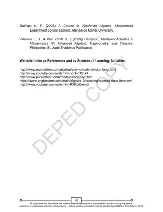 D
E
P
E
D
C
O
P
Y
98
Quimpo N. F. (2005) A Course in Freshman Algebra. Mathematics
Department Loyola Schools. Ateneo de Manila University.
Villaluna T. T. & Van Zandt G. E.(2009) Hands-on, Minds-on Activities in
Mathematics IV: Advanced Algebra, Trigonometry and Statistics.
Philippines: St. Jude Thaddeus Publication.
Website Links as References and as Sources of Learning Activities:
http://www.mathsisfun.com/algebra/polynomials-division-long.html
http://www.youtube.com/watch?v=qd-T-dTtnX4
http://www.purplemath.com/modules/polydiv2.htm
https://www.brightstorm.com/math/algebra-2/factoring/rational-roots-theorem/
http://www.youtube.com/watch?v=RXKfaQemtii
All rights reserved. No part of this material may be reproduced or transmitted in any form or by any means -
electronic or mechanical including photocopying – without written permission from the DepEd Central Office. First Edition, 2015.
 