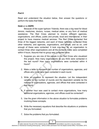D
E
P
E
D
C
O
P
Y
7
Part II
Read and understand the situation below, then answer the questions or
perform the tasks that follow.
Hold on to HOPE
Because of the super typhoon Yolanda, there was a big need for blood
donors, medicines, doctors, nurses, medical aides, or any form of medical
assistance. The Red Cross planned to involve different agencies,
organizations, and offices, public and private, local and international, in their
project to have massive medical services. The Red Cross contacted first
three of the biggest networks, and each of these networks contacted three
other networks, and agencies, organizations, and offices, and so on, until
enough of these were contacted. It took one hour for an organization to
contact three other organizations and all the contacts made were completed
within 4 hours. Assume that no group was contacted twice.
1. Suppose you are one of the people in the Red Cross who visualized
this project. How many organizations do you think were contacted in
the last round? How many organizations were contacted within 4
hours?
2. Make a table to represent the number of organizations, agencies, and
offices who could have been contacted in each round.
3. Write an equation to represent the situation. Let the independent
variable be the number of rounds and the dependent variable be the
number of organizations, agencies, and offices that were contacted in
that round.
4. If another hour was used to contact more organizations, how many
additional organizations, agencies, and offices could be contacted?
5. Use the given information in the above situation to formulate problems
involving these concepts.
6. Write the necessary equations that describe the situations or problems
that you formulated.
7. Solve the problems that you formulated.
All rights reserved. No part of this material may be reproduced or transmitted in any form or by any means -
electronic or mechanical including photocopying – without written permission from the DepEd Central Office. First Edition, 2015.
 