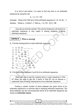 D
E
P
E
D
C
O
P
Y
14
If 1
a and d are known, it is easy to find any term in an arithmetic
sequence by using the rule
 
1 1 .
n
a a n d
  
Example: What is the 10th term of the arithmetic sequence 5, 12, 19, 26, ...?
Solution:   
1 10
Since 5 and 7, then 5 10 1 7 68.
a d a
    
How did you find the activity? The rule for finding the nth term of an
arithmetic sequence is very useful in solving problems involving
arithmetic sequence.
A. Find the missing terms in each arithmetic sequence.
1. 3, 12, 21, __, __, __
2. 8, 3, 2
 , __, __
3. 5, 12, __, 26, __
4. 2, __, 20, 29, __
5. __, 4, 10, 16, __
6. 17, 14, __, __, 5
7. 4, __, __, 19, 24, ...
8. __, __, __, 8, 12, 16
9. 1
 , __, __, __, 31, 39
10. 13, __, __, __, 11
 , 17

B. Find three terms between 2 and 34 of an arithmetic sequence.
Were you able to get the missing terms in each sequence in Part
A? Were you able to get the 3 terms in Part B? Let us discuss a
systematic way of finding missing terms of an arithmetic sequence.
Finding a certain number of terms between two given terms of an
arithmetic sequence is a common task in studying arithmetic sequences. The
terms between any two nonconsecutive terms of an arithmetic sequence are
known as arithmetic means.
Activity 6:
All rights reserved. No part of this material may be reproduced or transmitted in any form or by any means -
electronic or mechanical including photocopying – without written permission from the DepEd Central Office. First Edition, 2015.
 