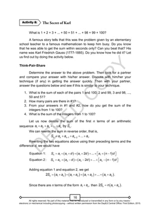 D
E
P
E
D
C
O
P
Y
16
What is 1 + 2 + 3 + ... + 50 + 51 + ... + 98 + 99 + 100?
A famous story tells that this was the problem given by an elementary
school teacher to a famous mathematician to keep him busy. Do you know
that he was able to get the sum within seconds only? Can you beat that? His
name was Karl Friedrich Gauss (1777-1885). Do you know how he did it? Let
us find out by doing the activity below.
Think-Pair-Share
Determine the answer to the above problem. Then look for a partner
and compare your answer with his/her answer. Discuss with him/her your
technique (if any) in getting the answer quickly. Then with your partner,
answer the questions below and see if this is similar to your technique.
1. What is the sum of each of the pairs 1 and 100, 2 and 99, 3 and 98, ...,
50 and 51?
2. How many pairs are there in #1?
3. From your answers in #1 and #2, how do you get the sum of the
integers from 1 to 100?
4. What is the sum of the integers from 1 to 100?
Let us now denote the sum of the first n terms of an arithmetic
sequence 1 2 3 ... by .
n n
a a a a S
   
We can rewrite the sum in reverse order, that is,
1 2 1
... .
n n n n
S a a a a
 
    
Rewriting the two equations above using their preceding terms and the
difference d, we would have
     
1 1 1 1
Equation 1: 2 ... 1
n
S a a d a d a n d
 
        
 
     
Equation 2: 2 ... 1
n n n n n
S a a d a d a n d
 
        
 
Adding equation 1 and equation 2, we get
       
1 1 1 1
2 ... .
n n n n n
S a a a a a a a a
        
Since there are n terms of the form 1 ,
n
a a
 then  
1
2 .
n n
S n a a
 
Activity 8:
All rights reserved. No part of this material may be reproduced or transmitted in any form or by any means -
electronic or mechanical including photocopying – without written permission from the DepEd Central Office. First Edition, 2015.
 