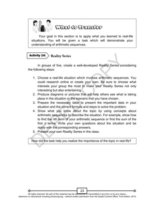D
E
P
E
D
C
O
P
Y
23
Your goal in this section is to apply what you learned to real-life
situations. You will be given a task which will demonstrate your
understanding of arithmetic sequences.
In groups of five, create a well-developed Reality Series considering
the following steps:
1. Choose a real-life situation which involves arithmetic sequences. You
could research online or create your own. Be sure to choose what
interests your group the most to make your Reality Series not only
interesting but also entertaining.
2. Produce diagrams or pictures that will help others see what is taking
place in the situation or the scenario that you have chosen.
3. Prepare the necessary table to present the important data in your
situation and the correct formula and steps to solve the problem.
4. Show what you know about the topic by using concepts about
arithmetic sequences to describe the situation. For example, show how
to find the nth term of your arithmetic sequence or find the sum of the
first n terms. Write your own questions about the situation and be
ready with the corresponding answers.
5. Present your own Reality Series in the class.
How did the task help you realize the importance of the topic in real life?
Activity 14:
All rights reserved. No part of this material may be reproduced or transmitted in any form or by any means -
electronic or mechanical including photocopying – without written permission from the DepEd Central Office. First Edition, 2015.
 
