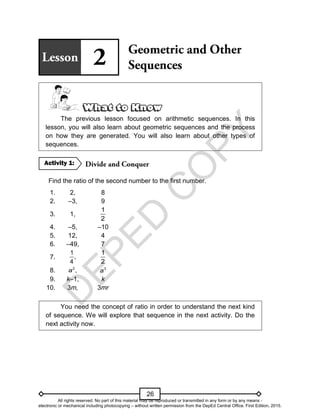 D
E
P
E
D
C
O
P
Y
26
The previous lesson focused on arithmetic sequences. In this
lesson, you will also learn about geometric sequences and the process
on how they are generated. You will also learn about other types of
sequences.
Find the ratio of the second number to the first number.
1. 2, 8
2. –3, 9
3. 1,
1
2
4. –5, –10
5. 12, 4
6. –49, 7
7.
1
,
4
1
2
8. 2
,
a 3
a
9. k–1, k
10. 3m, 3mr
You need the concept of ratio in order to understand the next kind
of sequence. We will explore that sequence in the next activity. Do the
next activity now.
Activity 1:
All rights reserved. No part of this material may be reproduced or transmitted in any form or by any means -
electronic or mechanical including photocopying – without written permission from the DepEd Central Office. First Edition, 2015.
 