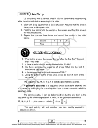 D
E
P
E
D
C
O
P
Y
27
Do the activity with a partner. One of you will perform the paper folding
while the other will do the recording in the table.
1. Start with a big square from a piece of paper. Assume that the area of
the square is 64 square units.
2. Fold the four corners to the center of the square and find the area of
the resulting square.
3. Repeat the process three times and record the results in the table
below.
Square 1 2 3
Area
1. What is the area of the square formed after the first fold? Second
fold? Third fold?
2. Is there a pattern in the areas obtained after 3 folds?
3. You have generated a sequence of areas. What are the first 3
terms of the sequence?
4. Is the sequence an arithmetic sequence? Why?
5. Using the pattern in the areas, what would be the 6th term of the
sequence?
The sequence 32, 16, 8, 4, 2, 1 is called a geometric sequence.
A geometric sequence is a sequence where each term after the first
is obtained by multiplying the preceding term by a nonzero constant called the
common ratio.
The common ratio, r, can be determined by dividing any term in the
sequence by the term that precedes it. Thus, in the geometric sequence
32, 16, 8, 4, 2, ... , the common ratio is
1
2
since
16 1
.
32 2

The next activity will test whether you can identify geometric
sequences or not.
Activity 2:
All rights reserved. No part of this material may be reproduced or transmitted in any form or by any means -
electronic or mechanical including photocopying – without written permission from the DepEd Central Office. First Edition, 2015.
 