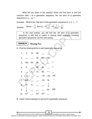 D
E
P
E
D
C
O
P
Y
29
What did you learn in the activity? Given the first term 1
a and the
common ratio r of a geometric sequence, the nth term of a geometric
sequence is -1
1 .
n
n
a a r

Example: What is the 10th term of the geometric sequence 8, 4, 2, 1, ...?
Solution:
   
   
   
   
9
10
1 1 1 1
Since , then 8 8 .
2 2 512 64
r a
In the next activity, you will find the nth term of a geometric
sequence, a skill that is useful in solving other problems involving
geometric sequences. Do the next activity.
A. Find the missing terms in each geometric sequence.
1. 3, 12, 48, __, __
2. __, __, 32, 64, 128,
...
3. 120, 60, 30, __, __,
__
4. 5, __, 20, 40, __,
__
5. __, 4, 12, 36,
__, __
6. –2, __, __, –16 –32 –64
7. 256, __, __, –32 16,
...
8. 27, 9, __, __,
1
3
9.
1
,
4
__, __, __, 64, 256
10. 5x2
__, 5x6
5x8
__ , ...
B. Insert 3 terms between 2 and 32 of a geometric sequence.
Activity 5:
All rights reserved. No part of this material may be reproduced or transmitted in any form or by any means -
electronic or mechanical including photocopying – without written permission from the DepEd Central Office. First Edition, 2015.
 