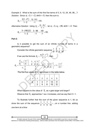 D
E
P
E
D
C
O
P
Y
34
Example 3: What is the sum of the first five terms of 3, 6, 12, 24, 48, 96,...?
Solution: Since 1 3, 2, and 5,
a r n
   then the sum is
   
5
5
3 1 2 3 31
93.
1 2 1
S
 
  
 
Alternative Solution: Using 1
,
1
n
n
a a r
S
r



let 1 5
3, 48, and 2.
a a r
   Then
  
  
   
  
5
3 48 2 3 96 93
93.
1 2 1 1
S
Part 2:
Is it possible to get the sum of an infinite number of terms in a
geometric sequence?
Consider the infinite geometric sequence
1 1 1 1
, , , , ...
2 4 8 16
If we use the formula
 
1 1
,
1
n
n
a r
S
r



then
 
   

 
      
 
     
   
     
 
   
   
 
 

1 1 1 1 1
1
2 2 1 1 1 1
2 2 2
2 1 .
1 1 2 2 2 2
1
2 2
n n
n n
n
S
The first five values of are shown in the table below.
n
S
n 1 2 3 4 5
n
S 1
2
3
4
7
8
15
16
31
32
What happens to the value of n
S as n gets larger and larger?
Observe that n
S approaches 1 as n increases, and we say that S = 1.
To illustrate further that the sum of the given sequence is 1, let us
show the sum of the sequence
1 1 1 1
...
2 4 8 16
    on a number line, adding
one term at a time:
All rights reserved. No part of this material may be reproduced or transmitted in any form or by any means -
electronic or mechanical including photocopying – without written permission from the DepEd Central Office. First Edition, 2015.
 