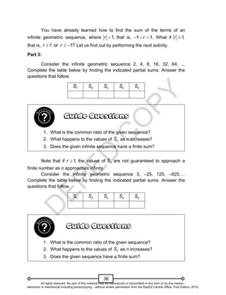 D
E
P
E
D
C
O
P
Y
36
You have already learned how to find the sum of the terms of an
infinite geometric sequence, where 1,
r  that is, 1 1.
r
   What if 1,
r 
that is, 1 or 1?
r r
   Let us find out by performing the next activity.
Part 3:
Consider the infinite geometric sequence 2, 4, 8, 16, 32, 64, ...
Complete the table below by finding the indicated partial sums. Answer the
questions that follow.
1
S 2
S 3
S 4
S 5
S
1. What is the common ratio of the given sequence?
2. What happens to the values of n
S as n increases?
3. Does the given infinite sequence have a finite sum?
Note that if 1
,
r  the values of n
S are not guaranteed to approach a
finite number as n approaches infinity.
Consider the infinite geometric sequence 5, –25, 125, –625,…
Complete the table below by finding the indicated partial sums. Answer the
questions that follow.
1
S 2
S 3
S 4
S 5
S
1. What is the common ratio of the given sequence?
2. What happens to the values of n
S as n increases?
3. Does the given sequence have a finite sum?
All rights reserved. No part of this material may be reproduced or transmitted in any form or by any means -
electronic or mechanical including photocopying – without written permission from the DepEd Central Office. First Edition, 2015.
 