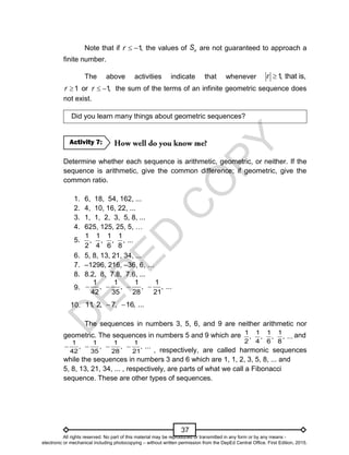 D
E
P
E
D
C
O
P
Y
37
1 1 1 1
, , , , ...
2 4 6 8
1 1 1 1
, , , , ...
42 35 28 21
   
Note that if 1
,
r   the values of n
S are not guaranteed to approach a
finite number.
The above activities indicate that whenever 1
, that is,
r 
1 or 1
,
r r
   the sum of the terms of an infinite geometric sequence does
not exist.
Did you learn many things about geometric sequences?
Determine whether each sequence is arithmetic, geometric, or neither. If the
sequence is arithmetic, give the common difference; if geometric, give the
common ratio.
1. 6, 18, 54, 162, ...
2. 4, 10, 16, 22, ...
3. 1, 1, 2, 3, 5, 8, ...
4. 625, 125, 25, 5, …
5.
6. 5, 8, 13, 21, 34, ...
7. –1296, 216, –36, 6, …
8. 8.2, 8, 7.8, 7.6, ...
9.
10.
The sequences in numbers 3, 5, 6, and 9 are neither arithmetic nor
geometric. The sequences in numbers 5 and 9 which are 1 1 1 1
, , , , ...
2 4 6 8
and
, respectively, are called harmonic sequences
while the sequences in numbers 3 and 6 which are 1, 1, 2, 3, 5, 8, ... and
5, 8, 13, 21, 34, ... , respectively, are parts of what we call a Fibonacci
sequence. These are other types of sequences.
Activity 7:
11
, 2, 7, 16, ...
 
1 1 1 1
, , , , ...
42 35 28 21
   
All rights reserved. No part of this material may be reproduced or transmitted in any form or by any means -
electronic or mechanical including photocopying – without written permission from the DepEd Central Office. First Edition, 2015.
 