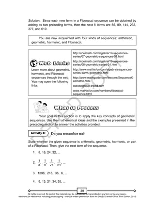 D
E
P
E
D
C
O
P
Y
39
Solution: Since each new term in a Fibonacci sequence can be obtained by
adding its two preceding terms, then the next 6 terms are 55, 89, 144, 233,
377, and 610.
You are now acquainted with four kinds of sequences: arithmetic,
geometric, harmonic, and Fibonacci.
Learn more about geometric,
harmonic, and Fibonacci
sequences through the web.
You may open the following
links:
http://coolmath.com/algebra/19-sequences-
series/07-geometric-sequences-01.html
http://coolmath.com/algebra/19-sequences-
series/08-geometric-series-01.html
http://www.mathisfun.com/algebra/sequences-
series-sums-geometric.html
http://www.mathguide.com/lessons/SequenceG
eometric.html
csexcelgroup.tripod.com
www.mathisfun.com/numbers/fibonacci-
sequence.html
Your goal in this section is to apply the key concepts of geometric
sequences. Use the mathematical ideas and the examples presented in the
preceding section to answer the activities provided.
State whether the given sequence is arithmetic, geometric, harmonic, or part
of a Fibonacci. Then, give the next term of the sequence.
1. 8, 16, 24, 32, ...
2.
1 1 1 1
, , , , ...
3 9 27 81
3. 1296, 216, 36, 6, ...
4. 8, 13, 21, 34, 55, ...
Activity 8:
All rights reserved. No part of this material may be reproduced or transmitted in any form or by any means -
electronic or mechanical including photocopying – without written permission from the DepEd Central Office. First Edition, 2015.
 