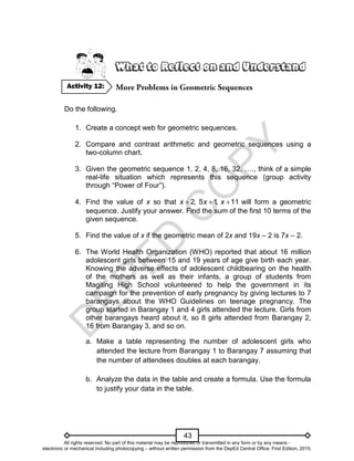 D
E
P
E
D
C
O
P
Y
43
Do the following.
1. Create a concept web for geometric sequences.
2. Compare and contrast arithmetic and geometric sequences using a
two-column chart.
3. Given the geometric sequence 1, 2, 4, 8, 16, 32, …., think of a simple
real-life situation which represents this sequence (group activity
through “Power of Four”).
4. Find the value of x so that 2, 5 1
, 11
x x x
   will form a geometric
sequence. Justify your answer. Find the sum of the first 10 terms of the
given sequence.
5. Find the value of x if the geometric mean of 2x and 19x – 2 is 7x – 2.
6. The World Health Organization (WHO) reported that about 16 million
adolescent girls between 15 and 19 years of age give birth each year.
Knowing the adverse effects of adolescent childbearing on the health
of the mothers as well as their infants, a group of students from
Magiting High School volunteered to help the government in its
campaign for the prevention of early pregnancy by giving lectures to 7
barangays about the WHO Guidelines on teenage pregnancy. The
group started in Barangay 1 and 4 girls attended the lecture. Girls from
other barangays heard about it, so 8 girls attended from Barangay 2,
16 from Barangay 3, and so on.
a. Make a table representing the number of adolescent girls who
attended the lecture from Barangay 1 to Barangay 7 assuming that
the number of attendees doubles at each barangay.
b. Analyze the data in the table and create a formula. Use the formula
to justify your data in the table.
Activity 12:
All rights reserved. No part of this material may be reproduced or transmitted in any form or by any means -
electronic or mechanical including photocopying – without written permission from the DepEd Central Office. First Edition, 2015.
 