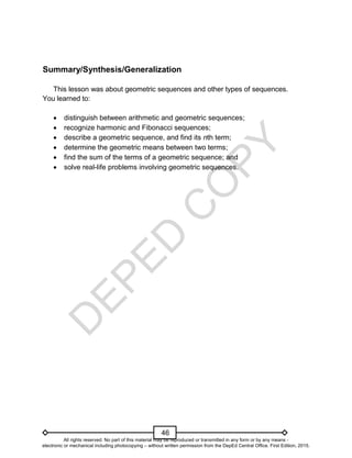 D
E
P
E
D
C
O
P
Y
46
Summary/Synthesis/Generalization
This lesson was about geometric sequences and other types of sequences.
You learned to:
 distinguish between arithmetic and geometric sequences;
 recognize harmonic and Fibonacci sequences;
 describe a geometric sequence, and find its nth term;
 determine the geometric means between two terms;
 find the sum of the terms of a geometric sequence; and
 solve real-life problems involving geometric sequences.
All rights reserved. No part of this material may be reproduced or transmitted in any form or by any means -
electronic or mechanical including photocopying – without written permission from the DepEd Central Office. First Edition, 2015.
 