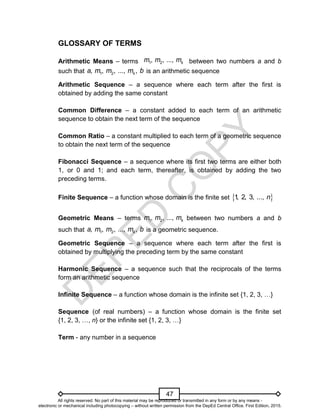 D
E
P
E
D
C
O
P
Y
47
GLOSSARY OF TERMS
Arithmetic Means – terms between two numbers a and b
such that 1 2
, , , ..., ,
k
a m m m b is an arithmetic sequence
Arithmetic Sequence – a sequence where each term after the first is
obtained by adding the same constant
Common Difference – a constant added to each term of an arithmetic
sequence to obtain the next term of the sequence
Common Ratio – a constant multiplied to each term of a geometric sequence
to obtain the next term of the sequence
Fibonacci Sequence – a sequence where its first two terms are either both
1, or 0 and 1; and each term, thereafter, is obtained by adding the two
preceding terms.
Finite Sequence – a function whose domain is the finite set  
1
, 2, 3, ..., n
Geometric Means – terms 1 2
, , ..., k
m m m between two numbers a and b
such that 1 2
, , , ..., ,
k
a m m m b is a geometric sequence.
Geometric Sequence – a sequence where each term after the first is
obtained by multiplying the preceding term by the same constant
Harmonic Sequence – a sequence such that the reciprocals of the terms
form an arithmetic sequence
Infinite Sequence – a function whose domain is the infinite set {1, 2, 3, …}
Sequence (of real numbers) – a function whose domain is the finite set
{1, 2, 3, …, n} or the infinite set {1, 2, 3, …}
Term - any number in a sequence
1 2
, , ..., k
m m m
All rights reserved. No part of this material may be reproduced or transmitted in any form or by any means -
electronic or mechanical including photocopying – without written permission from the DepEd Central Office. First Edition, 2015.
 