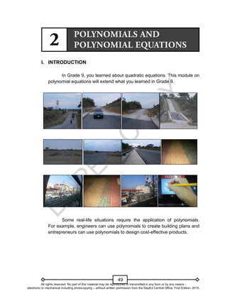 D
E
P
E
D
C
O
P
Y
49
I. INTRODUCTION
In Grade 9, you learned about quadratic equations. This module on
polynomial equations will extend what you learned in Grade 9.
Some real-life situations require the application of polynomials.
For example, engineers can use polynomials to create building plans and
entrepreneurs can use polynomials to design cost-effective products.
All rights reserved. No part of this material may be reproduced or transmitted in any form or by any means -
electronic or mechanical including photocopying – without written permission from the DepEd Central Office. First Edition, 2015.
 