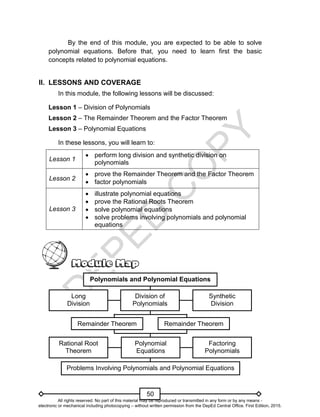 D
E
P
E
D
C
O
P
Y
50
By the end of this module, you are expected to be able to solve
polynomial equations. Before that, you need to learn first the basic
concepts related to polynomial equations.
II. LESSONS AND COVERAGE
In this module, the following lessons will be discussed:
Lesson 1 – Division of Polynomials
Lesson 2 – The Remainder Theorem and the Factor Theorem
Lesson 3 – Polynomial Equations
In these lessons, you will learn to:
Lesson 1
 perform long division and synthetic division on
polynomials
Lesson 2
 prove the Remainder Theorem and the Factor Theorem
 factor polynomials
Lesson 3
 illustrate polynomial equations
 prove the Rational Roots Theorem
 solve polynomial equations
 solve problems involving polynomials and polynomial
equations
Division of
Polynomials
Long
Division
Polynomials and Polynomial Equations
Synthetic
Division
Remainder Theorem Remainder Theorem
Polynomial
Equations
Factoring
Polynomials
Rational Root
Theorem
Problems Involving Polynomials and Polynomial Equations
All rights reserved. No part of this material may be reproduced or transmitted in any form or by any means -
electronic or mechanical including photocopying – without written permission from the DepEd Central Office. First Edition, 2015.
 