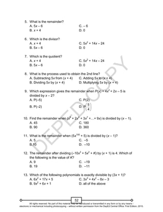 D
E
P
E
D
C
O
P
Y
52
5. What is the remainder?
A. 5x – 6 C. – 6
B. x + 4 D. 0
6. Which is the divisor?
A. x + 4 C. 5x2
+ 14x – 24
B. 5x – 6 D. 0
7. Which is the quotient?
A. x + 4 C. 5x2
+ 14x – 24
B. 5x – 6 D. 0
8. What is the process used to obtain the 2nd line?
A. Subtracting 5x from (x + 4) C. Adding 5x to (x + 4)
B. Dividing 5x by (x + 4) D. Multiplying 5x by (x + 4)
9. Which expression gives the remainder when P(x) = 4x2
+ 2x – 5 is
divided by x – 2?
A. P(–5) C. P(2)
B. P(–2) D. 





4
5
P
10. Find the remainder when (x9
+ 2x8
+ 3x7
+…+ 9x) is divided by (x – 1).
A. 45 C. 180
B. 90 D. 360
11. What is the remainder when (5x100
+ 5) is divided by (x – 1)?
A. 5 C. –5
B.10 D. –10
12. The remainder after dividing (–10x3
+ 5x2
+ K) by (x + 1) is 4. Which of
the following is the value of K?
A. 9 C. –19
B. 19 D. –11
13. Which of the following polynomials is exactly divisible by (3x + 1)?
A. 6x2
+ 17x + 5 C. 3x3
+ 4x2
– 8x – 3
B. 9x2
+ 6x + 1 D. all of the above
All rights reserved. No part of this material may be reproduced or transmitted in any form or by any means -
electronic or mechanical including photocopying – without written permission from the DepEd Central Office. First Edition, 2015.
 
