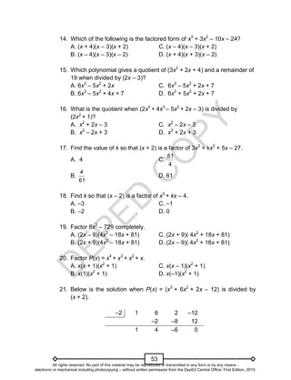 D
E
P
E
D
C
O
P
Y
53
14. Which of the following is the factored form of x3
+ 3x2
– 10x – 24?
A. (x + 4)(x – 3)(x + 2) C. (x – 4)(x – 3)(x + 2)
B. (x – 4)(x – 3)(x – 2) D. (x + 4)(x + 3)(x – 2)
15. Which polynomial gives a quotient of (3x2
+ 2x + 4) and a remainder of
19 when divided by (2x – 3)?
A. 6x3
– 5x2
+ 2x C. 6x3
– 5x2
+ 2x + 7
B. 6x3
– 5x2
+ 4x + 7 D. 6x3
+ 5x2
+ 2x + 7
16. What is the quotient when (2x4
+ 4x3
– 5x2
+ 2x – 3) is divided by
(2x2
+ 1)?
A. x2
+ 2x – 3 C. x2
– 2x – 3
B. x2
– 2x + 3 D. x2
+ 2x + 3
17. Find the value of k so that (x + 2) is a factor of 3x3
+ kx2
+ 5x – 27.
A. 4 C.
4
61
B.
61
4
D. 61
18. Find k so that (x – 2) is a factor of x3
+ kx – 4.
A. –3 C. –1
B. –2 D. 0
19. Factor 8x3
– 729 completely.
A. (2x – 9)(4x2
– 18x + 81) C. (2x + 9)( 4x2
+ 18x + 81)
B. (2x + 9)(4x2
– 18x + 81) D. (2x – 9)( 4x2
+ 18x + 81)
20. Factor P(x) = x4
+ x3
+ x2
+ x.
A. x(x + 1)(x2
+ 1) C. x(x – 1)(x2
+ 1)
B. x(1)(x2
+ 1) D. x(–1)(x2
+ 1)
21. Below is the solution when P(x) = (x3
+ 6x2
+ 2x – 12) is divided by
(x + 2).
–2 1 6 2 –12
–2 –8 12
1 4 –6 0
All rights reserved. No part of this material may be reproduced or transmitted in any form or by any means -
electronic or mechanical including photocopying – without written permission from the DepEd Central Office. First Edition, 2015.
 