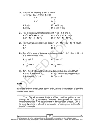 D
E
P
E
D
C
O
P
Y
55
26. Which of the following is NOT a root of
x(x + 3)(x + 3)(x – 1)(2x + 1) = 0?
i. 0 iii. –1
ii. –3 iv.
2
1
A. i only C. i and ii only
B. ii only D. iii and iv only
27. Find a cubic polynomial equation with roots –2, 2, and 4.
A. x3
+ 4x2
– 4x + 16 = 0 C. 10x3
– x2
– x + 16 = 0
B. x3
– 4x2
– x + 16 = 0 D. x3
– 4x2
– 4x + 16 = 0
28. How many positive real roots does x4
– x3
– 11x2
+ 9x + 18 = 0 have?
A. 0 C. 2
B. 1 D. 3
29. One of the roots of the polynomial equation 2x3
+ 9x2
– 33x + 14 = 0
is 2. Find the other roots.
A.
2
1
and 7 C.
2
1
and –7
B. –
2
1
and 7 D. –
2
1
and –7
30. If P(– 2) = 0, which of the following statements is true about P(x)?
A. x + 2 is a factor of P(x) C. P(x) = 0, has two negative roots
B. 2 is root of P(x) = 0 D. P(0) = – 2
Part II
Read and analyze the situation below. Then, answer the questions or perform
the tasks that follow.
Your City Government Projects Office provides guidance and
training for local governments, including municipalities or regional
mobility authorities in the development of transportation projects. One of
its current projects involves the construction of recreational facilities for
the city’s residents.
All rights reserved. No part of this material may be reproduced or transmitted in any form or by any means -
electronic or mechanical including photocopying – without written permission from the DepEd Central Office. First Edition, 2015.
 