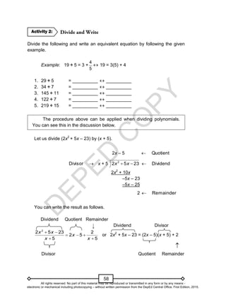 D
E
P
E
D
C
O
P
Y
58
Divide the following and write an equivalent equation by following the given
example.
Example: 19 ÷ 5 = 3 +
5
4
 19 = 3(5) + 4
1. 29 ÷ 5 = __________  __________
2. 34 ÷ 7 = __________  __________
3. 145 ÷ 11 = __________  __________
4. 122 ÷ 7 = __________  __________
5. 219 ÷ 15 = __________  __________
The procedure above can be applied when dividing polynomials.
You can see this in the discussion below.
Let us divide (2x2
+ 5x – 23) by (x + 5).
2x – 5 Quotient


Divisor x + 5 23
5
2 2

 x
x Dividend

2x2
+ 10x
–5x – 23
–5x – 25
2 mainder
Re

You can write the result as follows.
Dividend Quotient Remainder
Dividend Divisor
2
2 5 23 2
2 5
5 5
x x
x
x x
 
  
 
or 2x2
+ 5x – 23 = (2x – 5)(x + 5) + 2

Divisor Quotient Remainder
Activity 2:
↓
All rights reserved. No part of this material may be reproduced or transmitted in any form or by any means -
electronic or mechanical including photocopying – without written permission from the DepEd Central Office. First Edition, 2015.
 