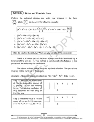 D
E
P
E
D
C
O
P
Y
60
Perform the indicated division and write your answers in the form
( ) ( )
( )
( ) ( )
P x R x
Q x
D x D x
  as shown in the following example;
4 2
4 2 3 2
5 645
( 5) ( 5) 5 26 130
5 5
x x
x x x x x x
x x
 
         
 
1. (5x 2
– 17x – 15) ÷ (x – 4)
2. (6x3
– 16x2
+ 17x – 6) ÷ (3x – 2)
3. (2x4
+ x3
– 19x2
+ 18x + 5) ÷ (2x – 5)
4. (4x5
+ 6x4
+ 5x2
– x – 10) ÷ (2x2
+ 3)
5. (4x5
– 25x4
+ 40x3
+ 3x2
– 18x) ÷ (x2
– 6x + 9)
How did you find the activity? What can you say about the procedure?
There is a shorter procedure when a polynomial is to be divided by a
binomial of the form (x – r). This method is called synthetic division. In this
procedure, we write only the coefficients.
The steps outlined below illustrate synthetic division. The procedure
involves writing numbers in three rows.
Example 1. Use synthetic division to divide P(x) = (3x3
+ 4x2
+ 8) by )
2
( 
x .
Step 1: Arrange the coefficients
of P(x) in descending powers of
x, placing 0s for the missing
terms. The leading coefficient of
P(x) becomes the first entry of
the third row.
3 4 0 8
3
Step 2: Place the value of r in the
upper left corner. In this example,
x – r = x + 2 = x – (–2), so r = –2.
–2 3 4 0 8
3
Activity 3:
All rights reserved. No part of this material may be reproduced or transmitted in any form or by any means -
electronic or mechanical including photocopying – without written permission from the DepEd Central Office. First Edition, 2015.
 