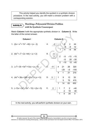 D
E
P
E
D
C
O
P
Y
64
This activity helped you identify the quotient in a synthetic division
procedure. In the next activity, you will match a division problem with a
corresponding solution.
Match Column I with the appropriate synthetic division in Column II. Write
the letter of the correct answer.
Column I Column II
1. (2x + x3
+ 7x2
– 40) ÷ (x – 2) A. –2 1 6 2 44
–2 –8 12
1 4 –6 56
2. (6x2
+ x3
+ 2x +44) ÷ (x + 2) B. 5
2

2 –5 –13 –15
–5 25 –30
2 –10 12 –45
3. ( x3
+ 35 + 9x2
+13x) ÷ (x – 5) C. –5 4 21 26 320
–20 –5 -105
4 1 21 215
4. (4x3
+ 26x +320 +21x2
) ÷ (x + 5) D. 5 1 9 13 35
5 70 415
1 14 83 450
5. (–13x + 2x3
– 5x2
– 15) ÷ (2x + 5) E. 2 1 7 2 –40
2 18 40
1 9 20 0
In the next activity, you will perform synthetic division on your own.
Activity 5:
All rights reserved. No part of this material may be reproduced or transmitted in any form or by any means -
electronic or mechanical including photocopying – without written permission from the DepEd Central Office. First Edition, 2015.
 