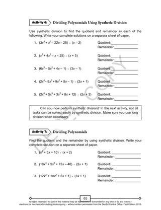 D
E
P
E
D
C
O
P
Y
65
Use synthetic division to find the quotient and remainder in each of the
following. Write your complete solutions on a separate sheet of paper.
1. (3x3
+ x2
– 22x – 25)  (x – 2) Quotient:_______________
Remainder:_____________
2. (x3
+ 4x2
– x – 25)  (x + 5) Quotient:_______________
Remainder:_____________
3. (6x3
– 5x2
+ 4x – 1)  (3x – 1) Quotient:_______________
Remainder:_____________
4. (2x4
– 9x3
+ 9x2
+ 5x – 1)  (2x + 1) Quotient:_______________
Remainder:_____________
5. (2x4
+ 5x3
+ 3x2
+ 8x + 12)  (2x + 3) Quotient:_______________
Remainder:_____________
Can you now perform synthetic division? In the next activity, not all
tasks can be solved easily by synthetic division. Make sure you use long
division when necessary.
Find the quotient and the remainder by using synthetic division. Write your
complete solution on a separate sheet of paper.
1. (x2
+ 3x + 10)  (x + 2) Quotient: ________________
Remainder: ______________
2. (10x3
+ 5x2
+ 75x – 40)  (2x + 1) Quotient: ________________
Remainder: ______________
3. (12x3
+ 10x2
+ 5x + 1)  (3x + 1) Quotient: ________________
Remainder: ______________
Activity 7:
Activity 6:
All rights reserved. No part of this material may be reproduced or transmitted in any form or by any means -
electronic or mechanical including photocopying – without written permission from the DepEd Central Office. First Edition, 2015.
 