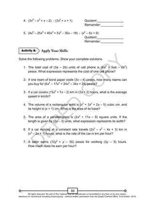 D
E
P
E
D
C
O
P
Y
66
4. (3x4
– x3
+ x – 2)  (3x2
+ x + 1) Quotient:_______________
Remainder:_____________
5. (4x5
– 25x4
+ 40x3
+ 5x2
– 30x – 18)  (x2
– 6x + 9)
Quotient:_______________
Remainder:_____________
Solve the following problems. Show your complete solutions.
1. The total cost of (3a – 2b) units of cell phone is (6a2
+ 5ab – 6b2
)
pesos. What expression represents the cost of one cell phone?
2. If one ream of bond paper costs (3x – 4) pesos, how many reams can
you buy for (6x4
– 17x3
+ 24x2
– 34x + 24) pesos?
3. If a car covers (15x2
+ 7x – 2) km in (3x + 2) hours, what is the average
speed in km/hr?
4. The volume of a rectangular solid is (x3
+ 3x2
+ 2x – 5) cubic cm, and
its height is (x + 1) cm. What is the area of its base?
5. The area of a parallelogram is (2x2
+ 11x – 9) square units. If the
length is given by (2x – 3) units, what expression represents its width?
6. If a car moving at a constant rate travels (2x3
– x2
– 4x + 3) km in
(x2
– 2x + 1) hours, what is the rate of the car in km per hour?
7. A tailor earns (12y2
+ y – 35) pesos for working (3y – 5) hours.
How much does he earn per hour?
Activity 8:
All rights reserved. No part of this material may be reproduced or transmitted in any form or by any means -
electronic or mechanical including photocopying – without written permission from the DepEd Central Office. First Edition, 2015.
 